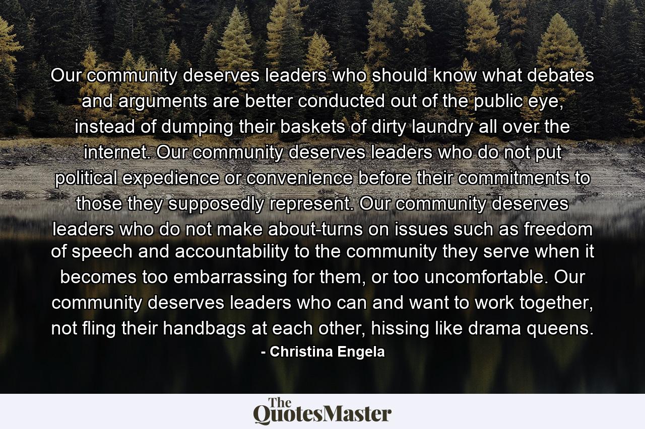 Our community deserves leaders who should know what debates and arguments are better conducted out of the public eye, instead of dumping their baskets of dirty laundry all over the internet. Our community deserves leaders who do not put political expedience or convenience before their commitments to those they supposedly represent. Our community deserves leaders who do not make about-turns on issues such as freedom of speech and accountability to the community they serve when it becomes too embarrassing for them, or too uncomfortable. Our community deserves leaders who can and want to work together, not fling their handbags at each other, hissing like drama queens. - Quote by Christina Engela