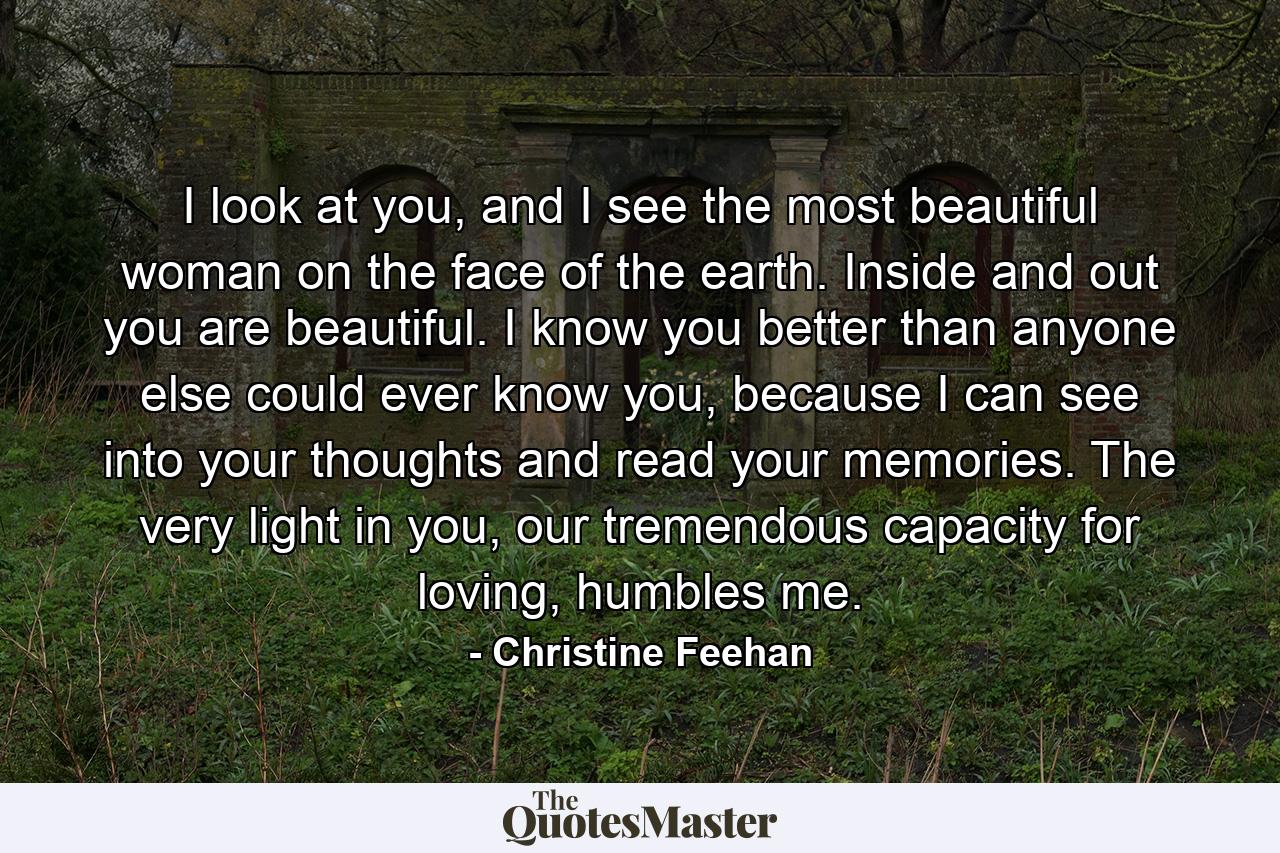 I look at you, and I see the most beautiful woman on the face of the earth. Inside and out you are beautiful. I know you better than anyone else could ever know you, because I can see into your thoughts and read your memories. The very light in you, our tremendous capacity for loving, humbles me. - Quote by Christine Feehan