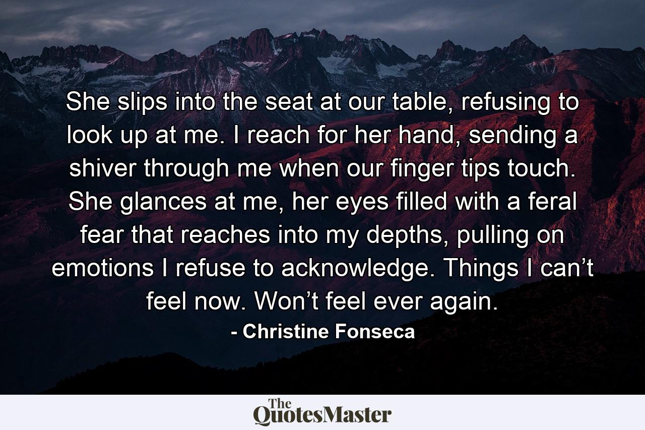 She slips into the seat at our table, refusing to look up at me. I reach for her hand, sending a shiver through me when our finger tips touch. She glances at me, her eyes filled with a feral fear that reaches into my depths, pulling on emotions I refuse to acknowledge. Things I can’t feel now. Won’t feel ever again. - Quote by Christine Fonseca