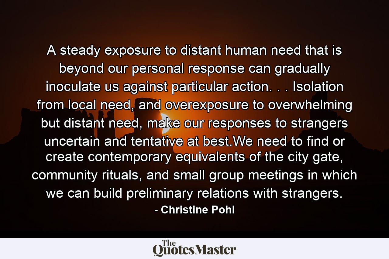 A steady exposure to distant human need that is beyond our personal response can gradually inoculate us against particular action. . . Isolation from local need, and overexposure to overwhelming but distant need, make our responses to strangers uncertain and tentative at best.We need to find or create contemporary equivalents of the city gate, community rituals, and small group meetings in which we can build preliminary relations with strangers. - Quote by Christine Pohl