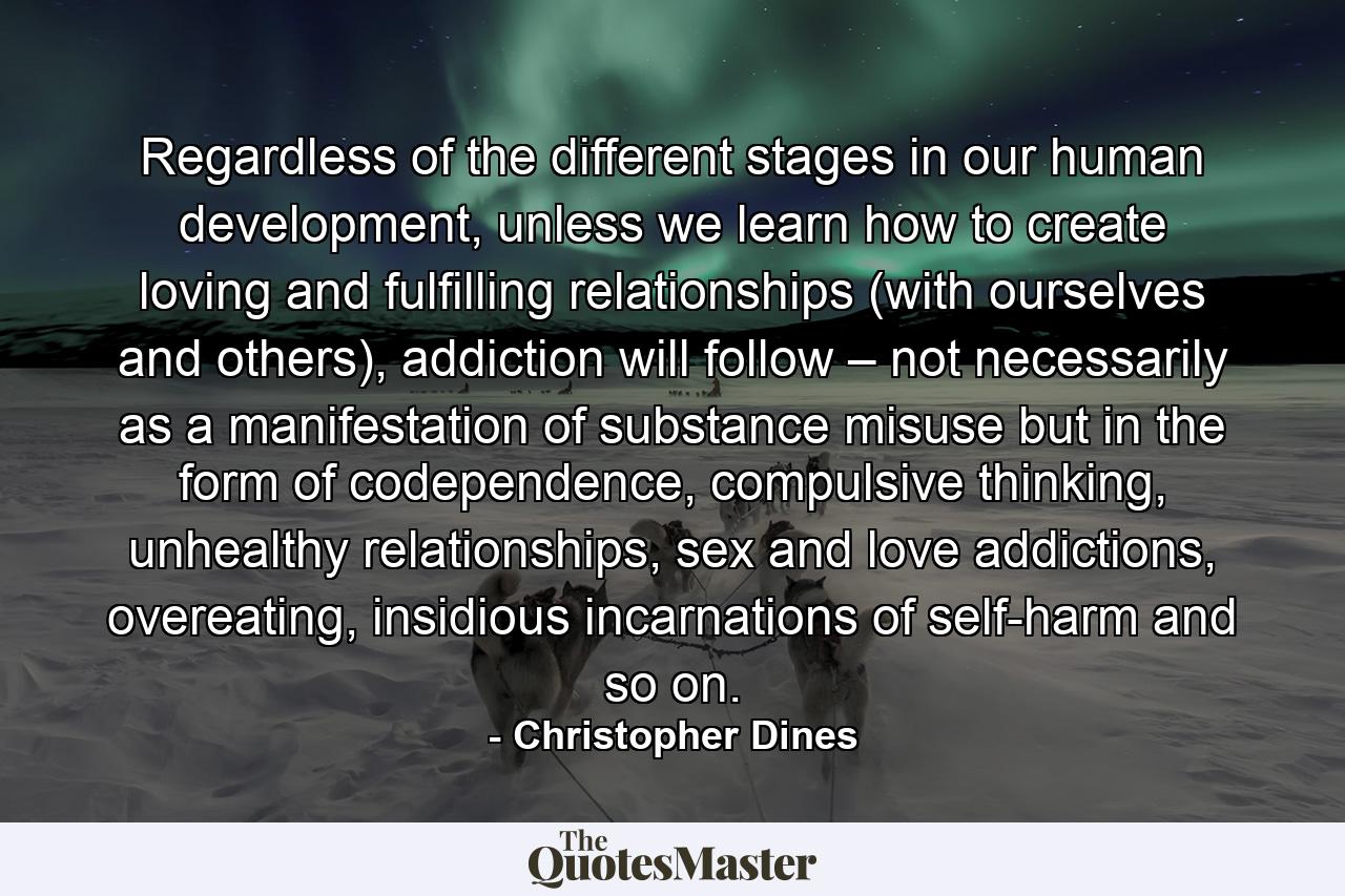 Regardless of the different stages in our human development, unless we learn how to create loving and fulfilling relationships (with ourselves and others), addiction will follow – not necessarily as a manifestation of substance misuse but in the form of codependence, compulsive thinking, unhealthy relationships, sex and love addictions, overeating, insidious incarnations of self-harm and so on. - Quote by Christopher Dines