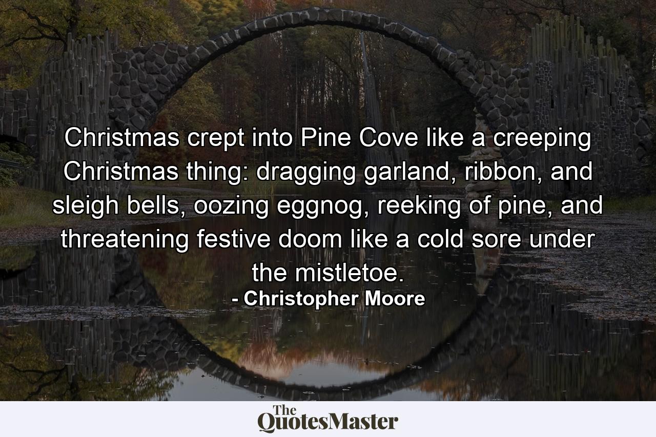 Christmas crept into Pine Cove like a creeping Christmas thing: dragging garland, ribbon, and sleigh bells, oozing eggnog, reeking of pine, and threatening festive doom like a cold sore under the mistletoe. - Quote by Christopher Moore