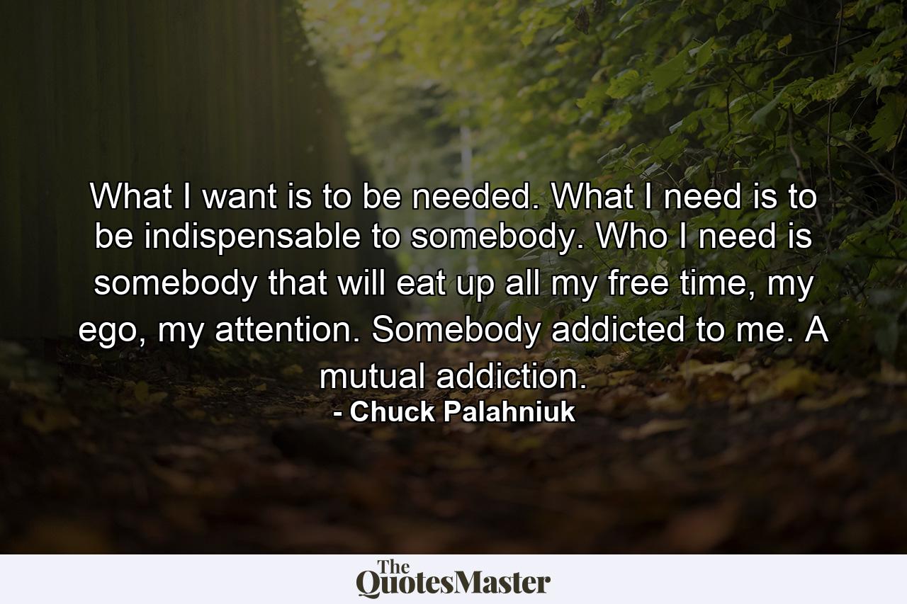 What I want is to be needed. What I need is to be indispensable to somebody. Who I need is somebody that will eat up all my free time, my ego, my attention. Somebody addicted to me. A mutual addiction. - Quote by Chuck Palahniuk