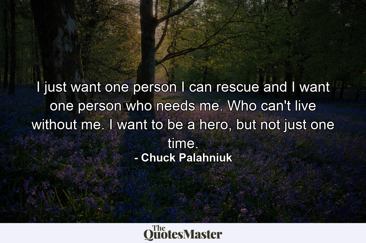 I just want one person I can rescue and I want one person who needs me. Who can't live without me. I want to be a hero, but not just one time. - Quote by Chuck Palahniuk