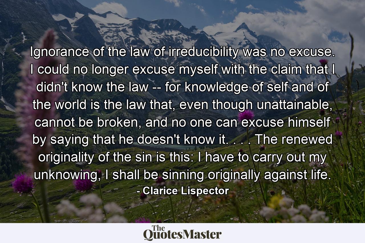 Ignorance of the law of irreducibility was no excuse. I could no longer excuse myself with the claim that I didn't know the law -- for knowledge of self and of the world is the law that, even though unattainable, cannot be broken, and no one can excuse himself by saying that he doesn't know it. . . . The renewed originality of the sin is this: I have to carry out my unknowing, I shall be sinning originally against life. - Quote by Clarice Lispector