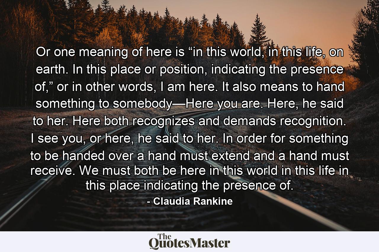 Or one meaning of here is “in this world, in this life, on earth. In this place or position, indicating the presence of,” or in other words, I am here. It also means to hand something to somebody—Here you are. Here, he said to her. Here both recognizes and demands recognition. I see you, or here, he said to her. In order for something to be handed over a hand must extend and a hand must receive. We must both be here in this world in this life in this place indicating the presence of. - Quote by Claudia Rankine