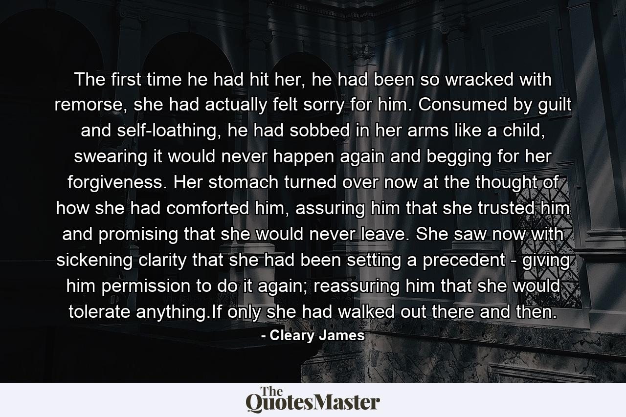 The first time he had hit her, he had been so wracked with remorse, she had actually felt sorry for him. Consumed by guilt and self-loathing, he had sobbed in her arms like a child, swearing it would never happen again and begging for her forgiveness. Her stomach turned over now at the thought of how she had comforted him, assuring him that she trusted him and promising that she would never leave. She saw now with sickening clarity that she had been setting a precedent - giving him permission to do it again; reassuring him that she would tolerate anything.If only she had walked out there and then. - Quote by Cleary James