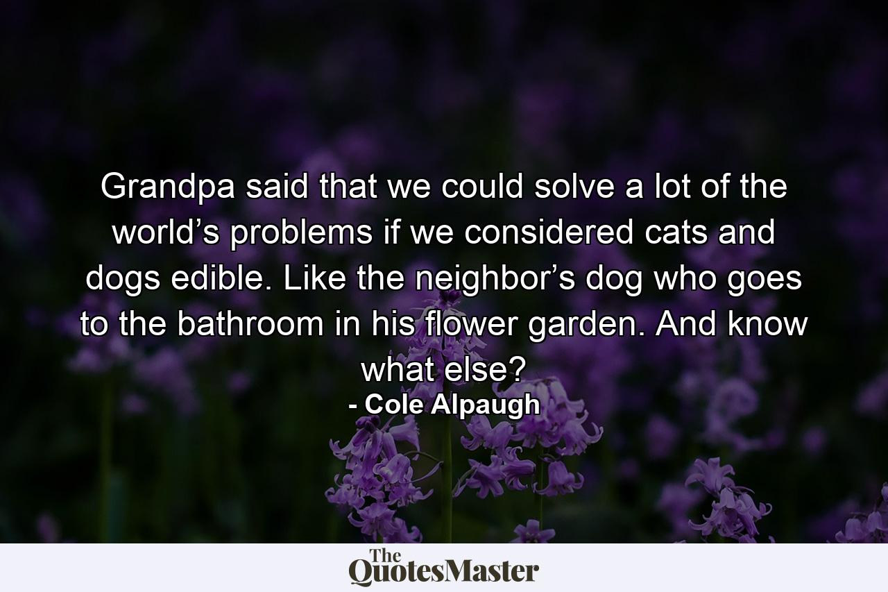 Grandpa said that we could solve a lot of the world’s problems if we considered cats and dogs edible. Like the neighbor’s dog who goes to the bathroom in his flower garden. And know what else? - Quote by Cole Alpaugh