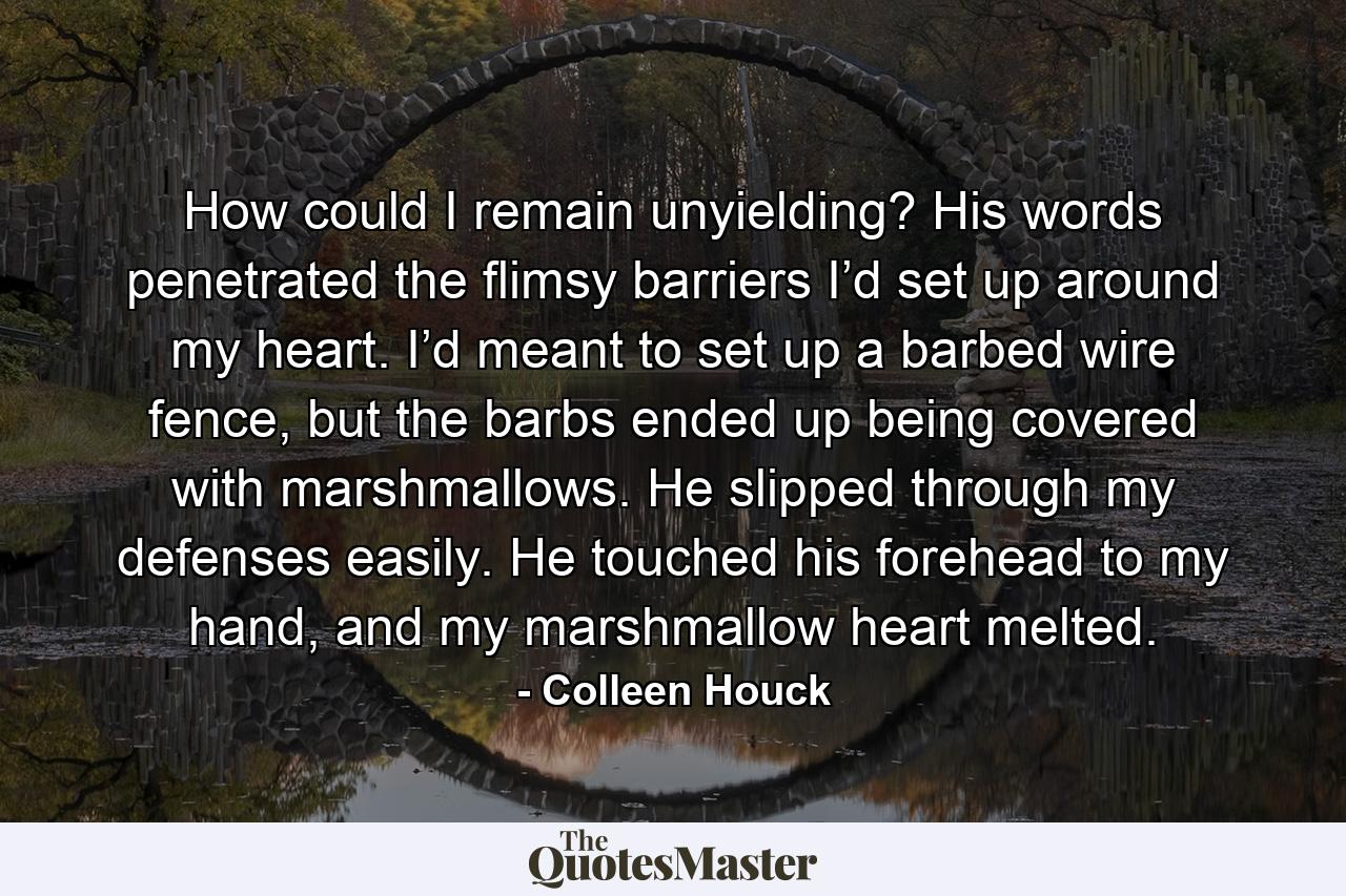 How could I remain unyielding? His words penetrated the flimsy barriers I’d set up around my heart. I’d meant to set up a barbed wire fence, but the barbs ended up being covered with marshmallows. He slipped through my defenses easily. He touched his forehead to my hand, and my marshmallow heart melted. - Quote by Colleen Houck