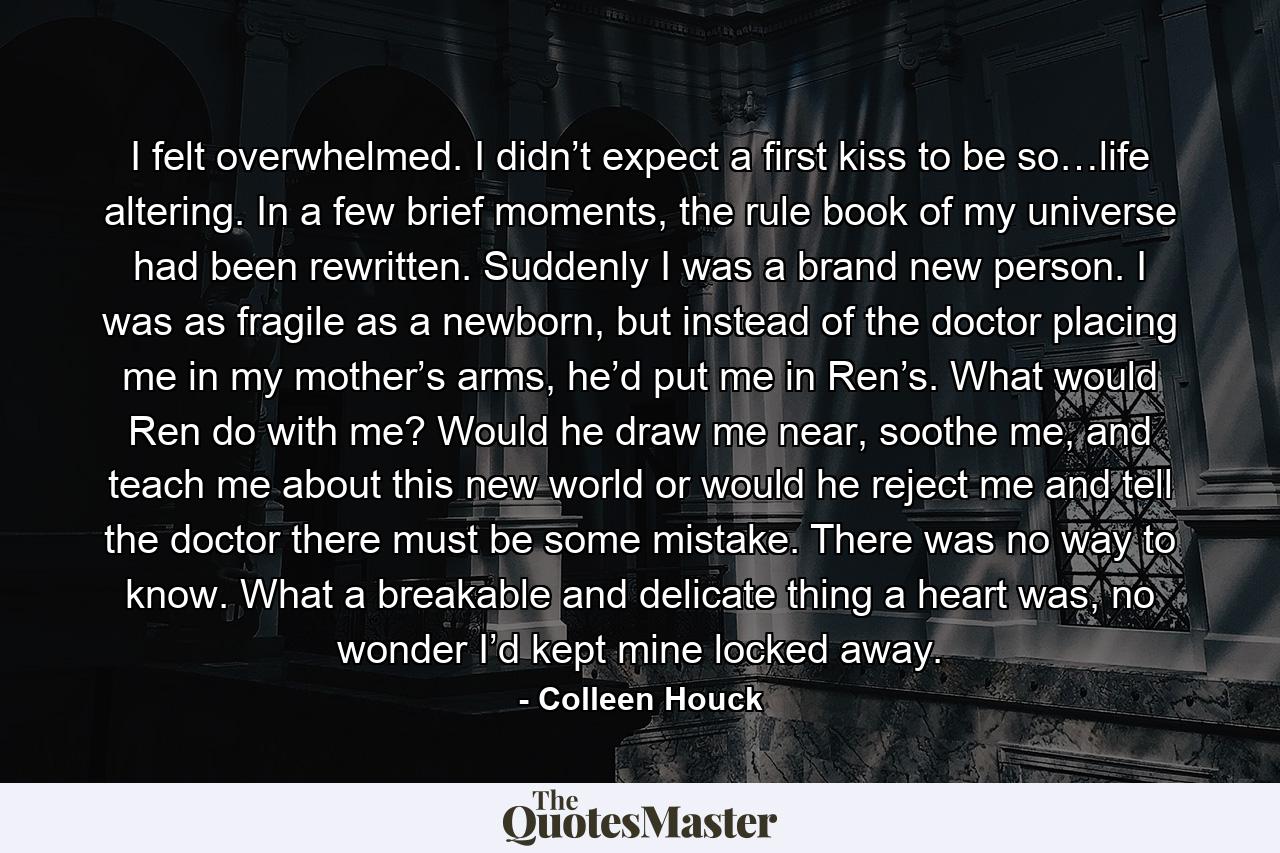 I felt overwhelmed. I didn’t expect a first kiss to be so…life altering. In a few brief moments, the rule book of my universe had been rewritten. Suddenly I was a brand new person. I was as fragile as a newborn, but instead of the doctor placing me in my mother’s arms, he’d put me in Ren’s. What would Ren do with me? Would he draw me near, soothe me, and teach me about this new world or would he reject me and tell the doctor there must be some mistake. There was no way to know. What a breakable and delicate thing a heart was, no wonder I’d kept mine locked away. - Quote by Colleen Houck