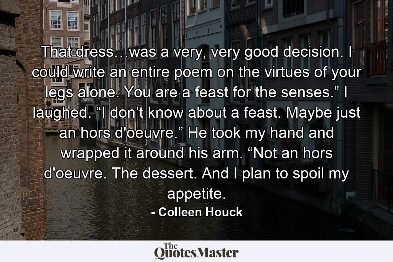 That dress…was a very, very good decision. I could write an entire poem on the virtues of your legs alone. You are a feast for the senses.” I laughed. “I don’t know about a feast. Maybe just an hors d'oeuvre.” He took my hand and wrapped it around his arm. “Not an hors d'oeuvre. The dessert. And I plan to spoil my appetite. - Quote by Colleen Houck