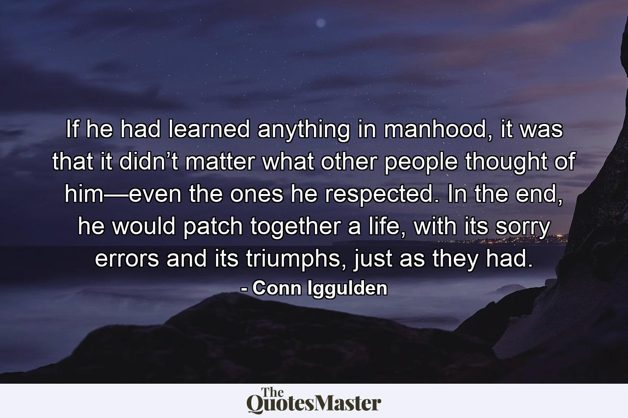 If he had learned anything in manhood, it was that it didn’t matter what other people thought of him—even the ones he respected. In the end, he would patch together a life, with its sorry errors and its triumphs, just as they had. - Quote by Conn Iggulden