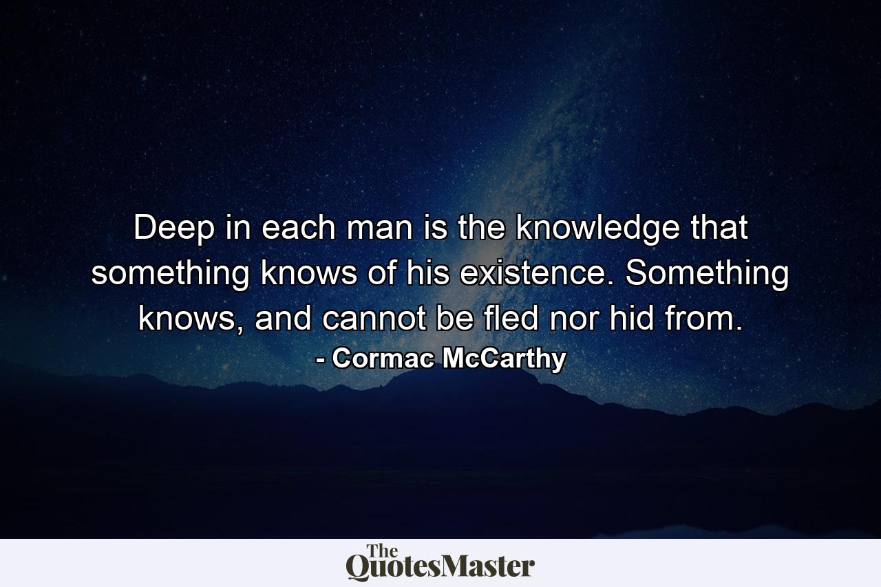 Deep in each man is the knowledge that something knows of his existence. Something knows, and cannot be fled nor hid from. - Quote by Cormac McCarthy