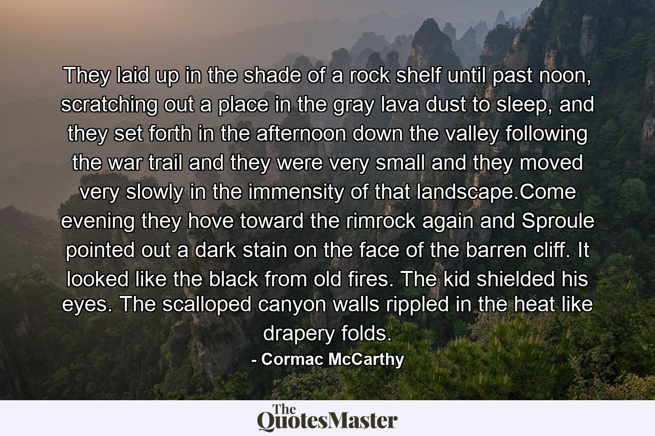 They laid up in the shade of a rock shelf until past noon, scratching out a place in the gray lava dust to sleep, and they set forth in the afternoon down the valley following the war trail and they were very small and they moved very slowly in the immensity of that landscape.Come evening they hove toward the rimrock again and Sproule pointed out a dark stain on the face of the barren cliff. It looked like the black from old fires. The kid shielded his eyes. The scalloped canyon walls rippled in the heat like drapery folds. - Quote by Cormac McCarthy