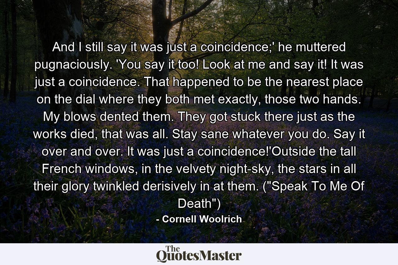 And I still say it was just a coincidence;' he muttered pugnaciously. 'You say it too! Look at me and say it! It was just a coincidence. That happened to be the nearest place on the dial where they both met exactly, those two hands. My blows dented them. They got stuck there just as the works died, that was all. Stay sane whatever you do. Say it over and over. It was just a coincidence!'Outside the tall French windows, in the velvety night-sky, the stars in all their glory twinkled derisively in at them. (