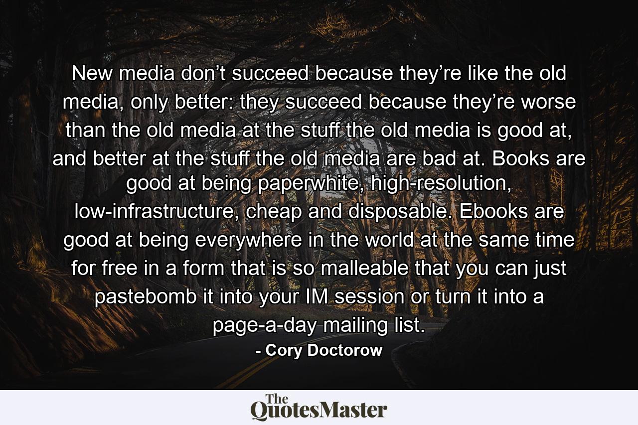 New media don’t succeed because they’re like the old media, only better: they succeed because they’re worse than the old media at the stuff the old media is good at, and better at the stuff the old media are bad at. Books are good at being paperwhite, high-resolution, low-infrastructure, cheap and disposable. Ebooks are good at being everywhere in the world at the same time for free in a form that is so malleable that you can just pastebomb it into your IM session or turn it into a page-a-day mailing list. - Quote by Cory Doctorow