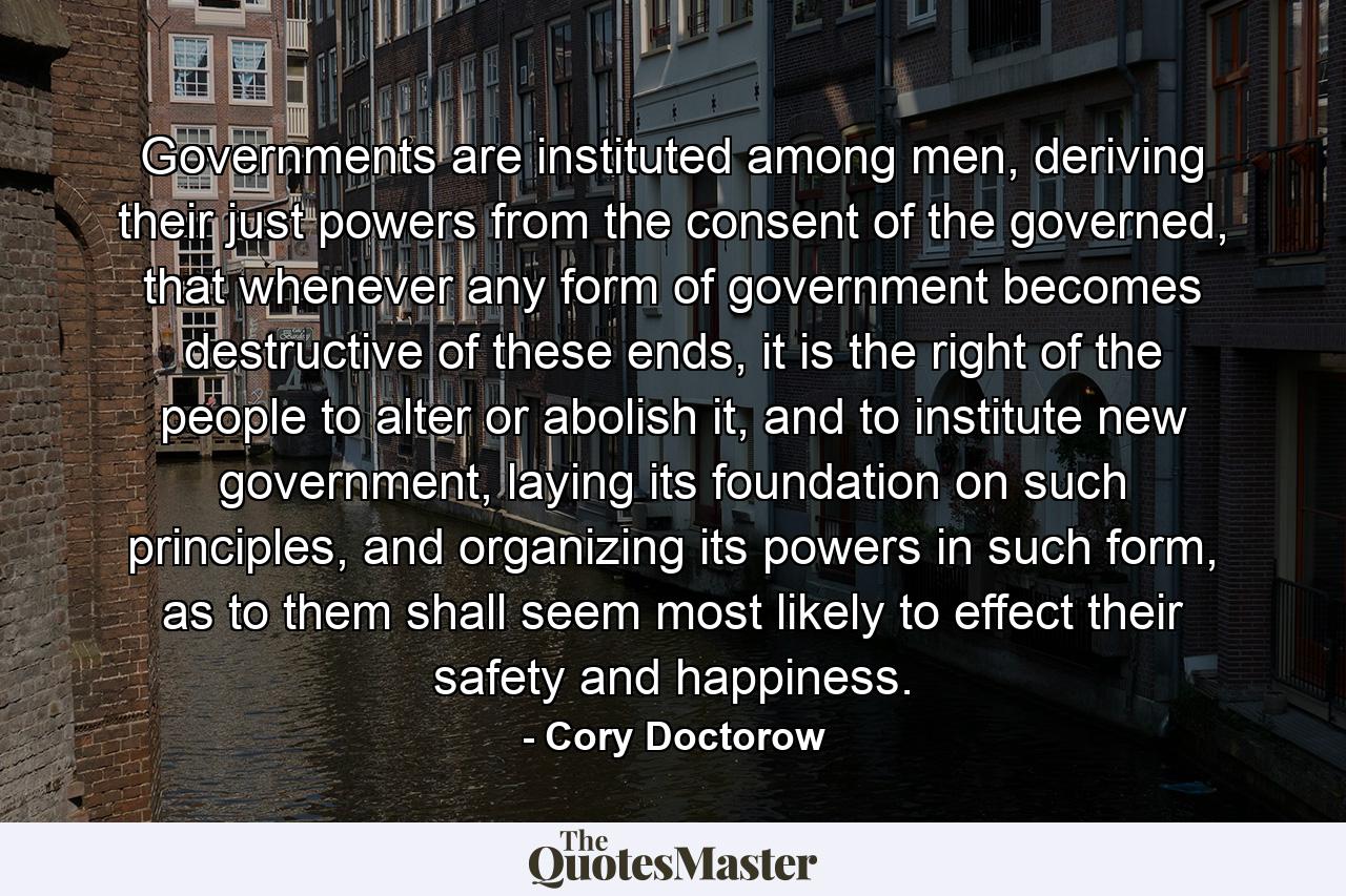 Governments are instituted among men, deriving their just powers from the consent of the governed, that whenever any form of government becomes destructive of these ends, it is the right of the people to alter or abolish it, and to institute new government, laying its foundation on such principles, and organizing its powers in such form, as to them shall seem most likely to effect their safety and happiness. - Quote by Cory Doctorow