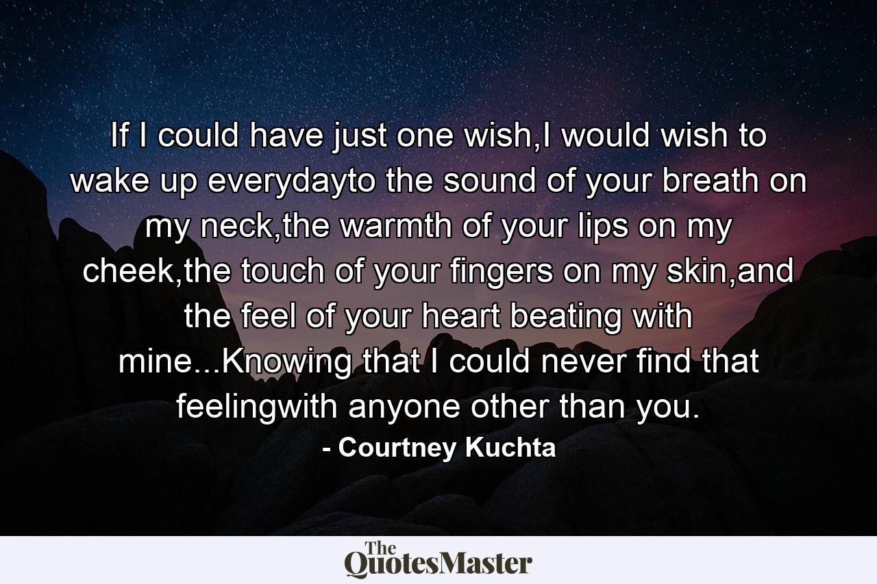 If I could have just one wish,I would wish to wake up everydayto the sound of your breath on my neck,the warmth of your lips on my cheek,the touch of your fingers on my skin,and the feel of your heart beating with mine...Knowing that I could never find that feelingwith anyone other than you. - Quote by Courtney Kuchta