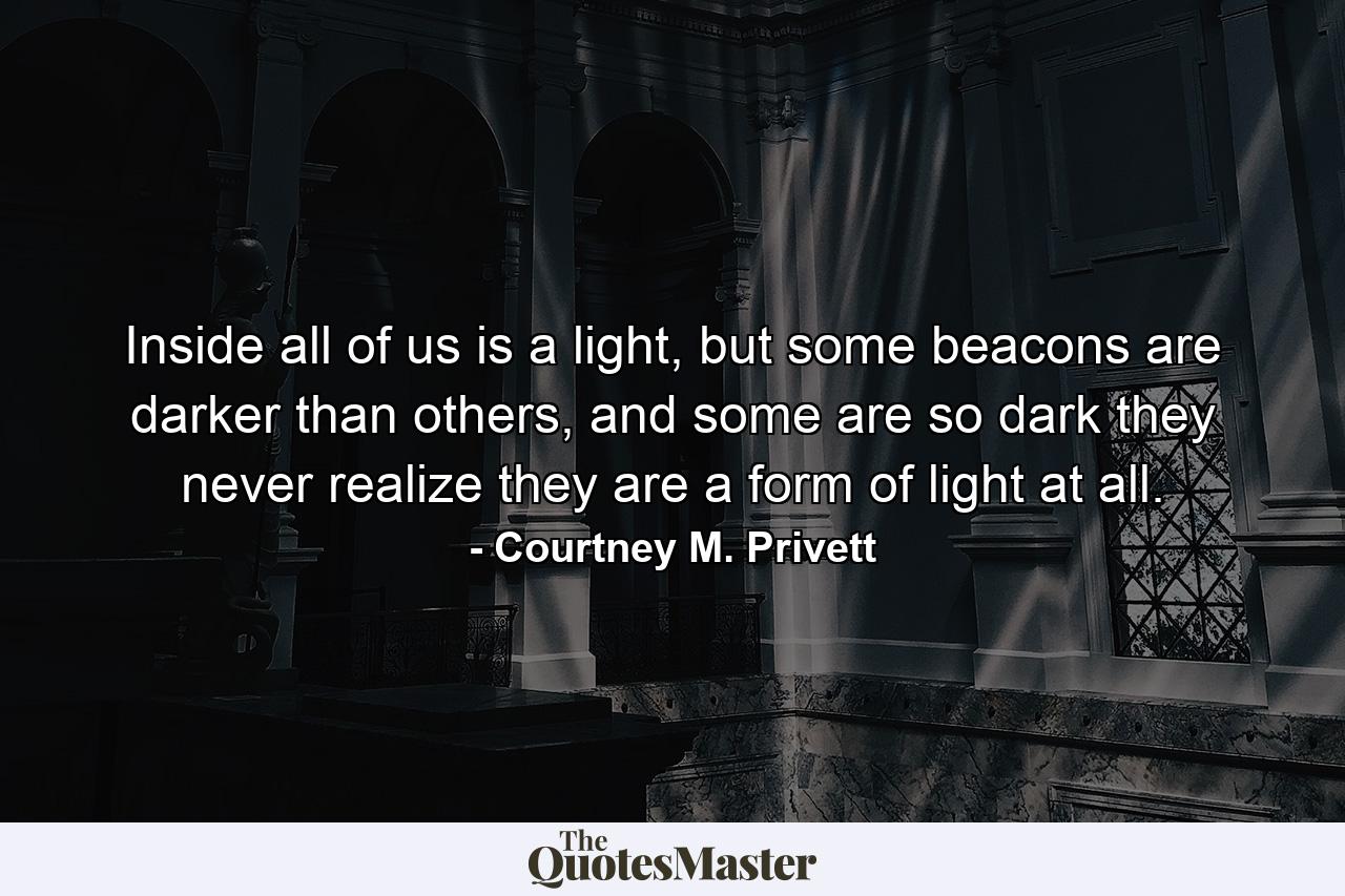 Inside all of us is a light, but some beacons are darker than others, and some are so dark they never realize they are a form of light at all. - Quote by Courtney M. Privett