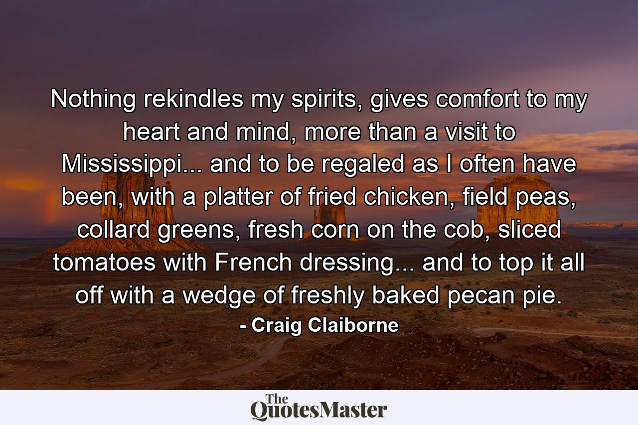 Nothing rekindles my spirits, gives comfort to my heart and mind, more than a visit to Mississippi... and to be regaled as I often have been, with a platter of fried chicken, field peas, collard greens, fresh corn on the cob, sliced tomatoes with French dressing... and to top it all off with a wedge of freshly baked pecan pie. - Quote by Craig Claiborne