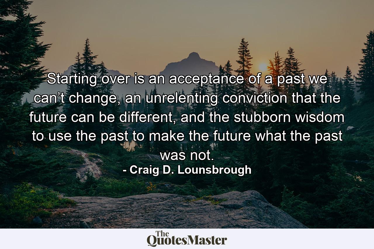 Starting over is an acceptance of a past we can’t change, an unrelenting conviction that the future can be different, and the stubborn wisdom to use the past to make the future what the past was not. - Quote by Craig D. Lounsbrough