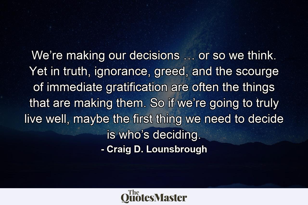 We’re making our decisions … or so we think. Yet in truth, ignorance, greed, and the scourge of immediate gratification are often the things that are making them. So if we’re going to truly live well, maybe the first thing we need to decide is who’s deciding. - Quote by Craig D. Lounsbrough