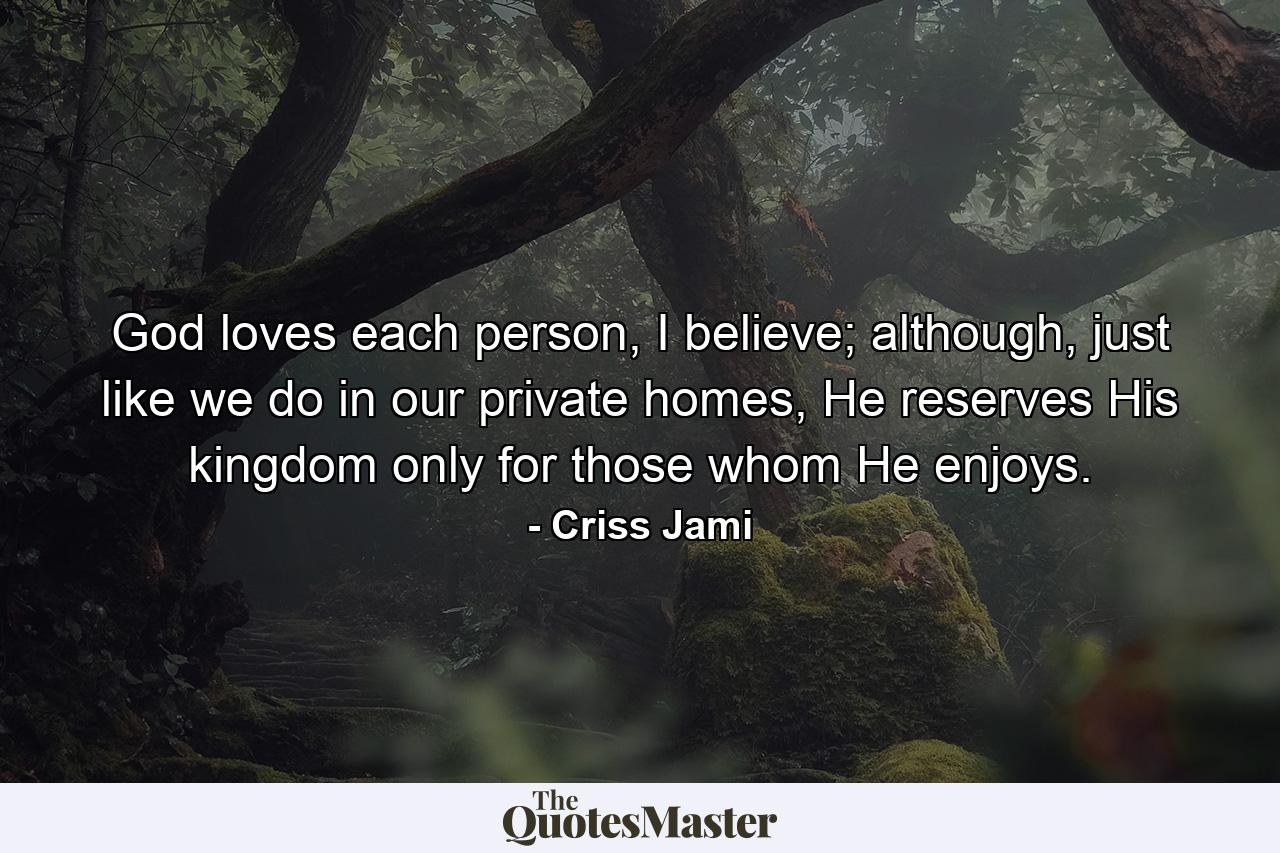 God loves each person, I believe; although, just like we do in our private homes, He reserves His kingdom only for those whom He enjoys. - Quote by Criss Jami