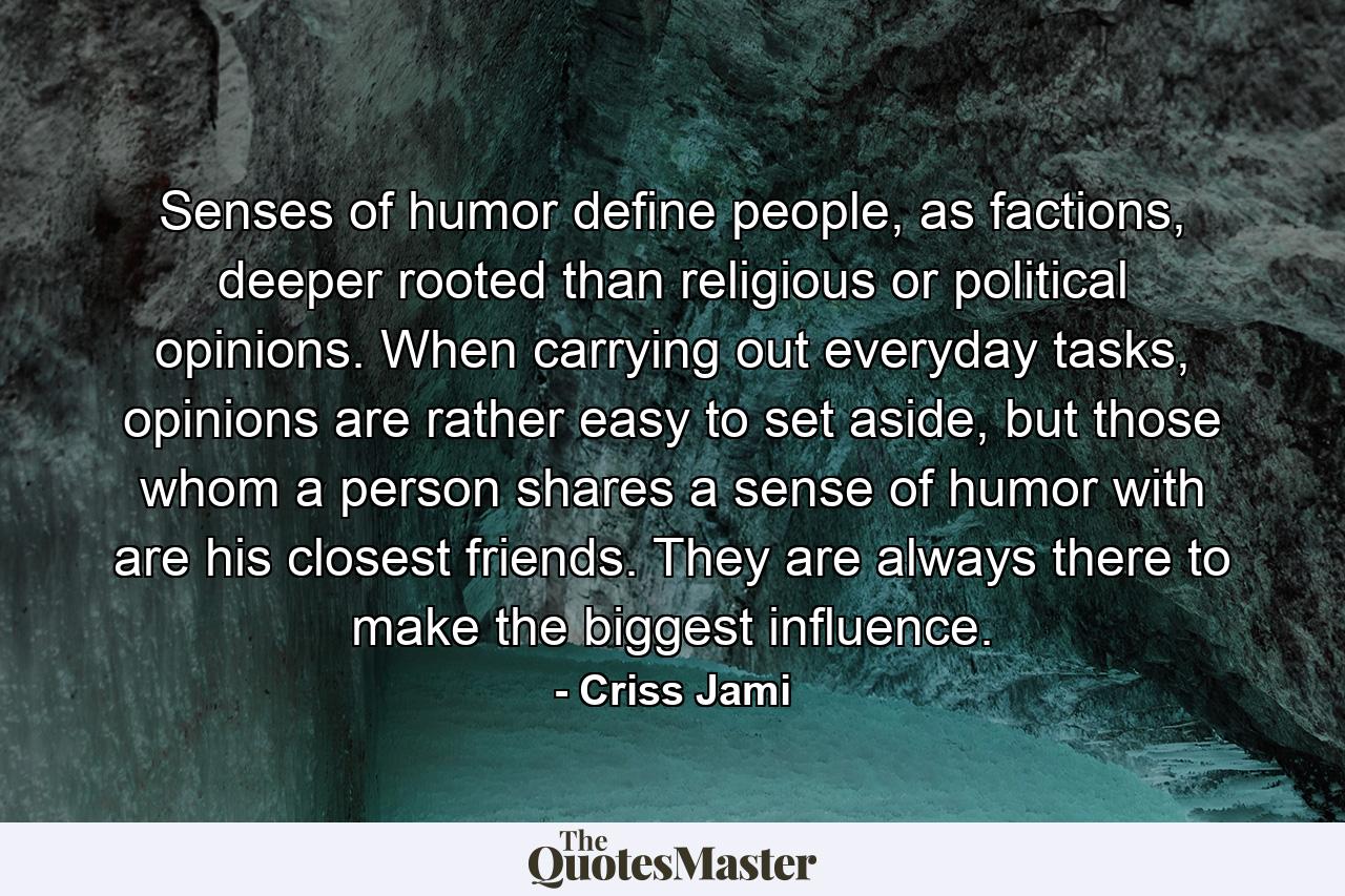 Senses of humor define people, as factions, deeper rooted than religious or political opinions. When carrying out everyday tasks, opinions are rather easy to set aside, but those whom a person shares a sense of humor with are his closest friends. They are always there to make the biggest influence. - Quote by Criss Jami