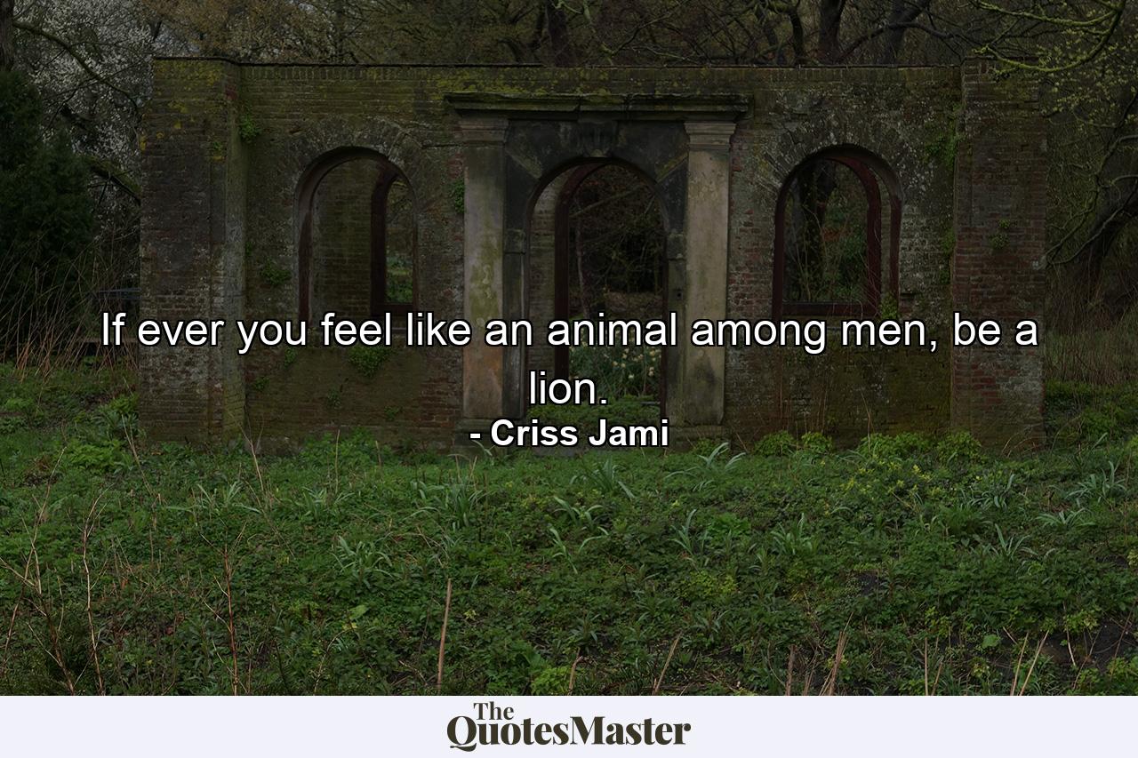 If ever you feel like an animal among men, be a lion. - Quote by Criss Jami