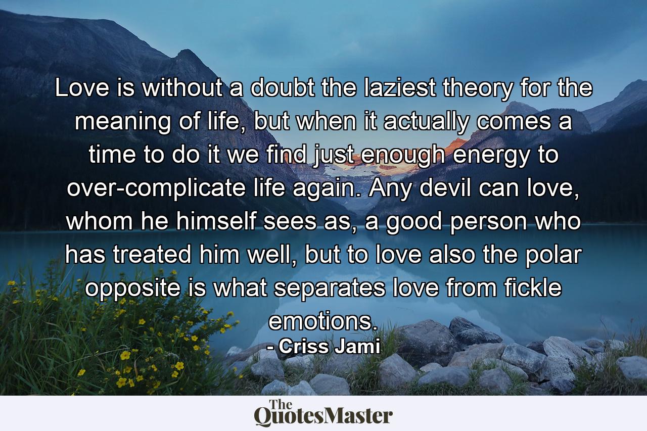 Love is without a doubt the laziest theory for the meaning of life, but when it actually comes a time to do it we find just enough energy to over-complicate life again. Any devil can love, whom he himself sees as, a good person who has treated him well, but to love also the polar opposite is what separates love from fickle emotions. - Quote by Criss Jami