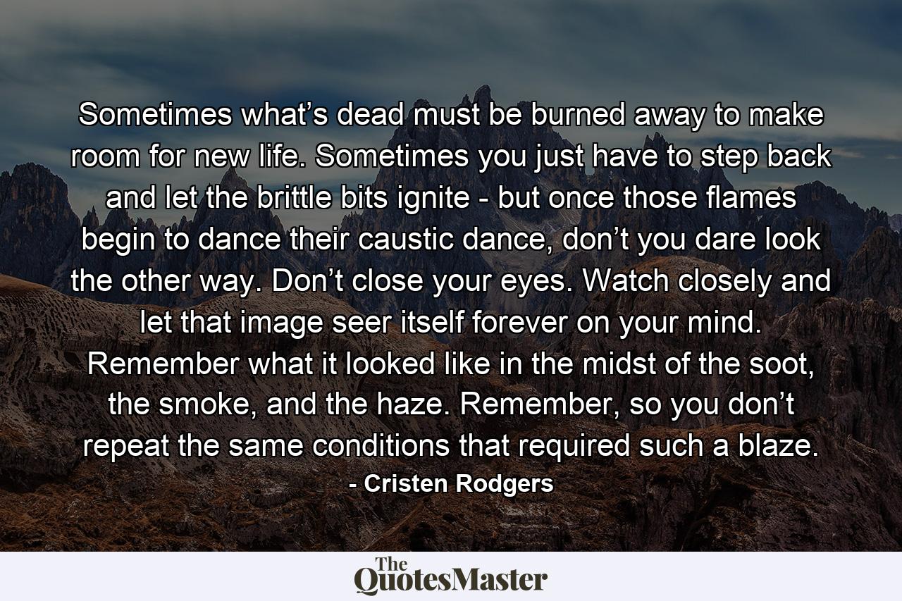 Sometimes what’s dead must be burned away to make room for new life. Sometimes you just have to step back and let the brittle bits ignite - but once those flames begin to dance their caustic dance, don’t you dare look the other way. Don’t close your eyes. Watch closely and let that image seer itself forever on your mind. Remember what it looked like in the midst of the soot, the smoke, and the haze. Remember, so you don’t repeat the same conditions that required such a blaze. - Quote by Cristen Rodgers