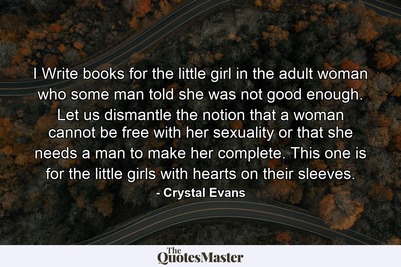 I Write books for the little girl in the adult woman who some man told she was not good enough. Let us dismantle the notion that a woman cannot be free with her sexuality or that she needs a man to make her complete. This one is for the little girls with hearts on their sleeves. - Quote by Crystal Evans