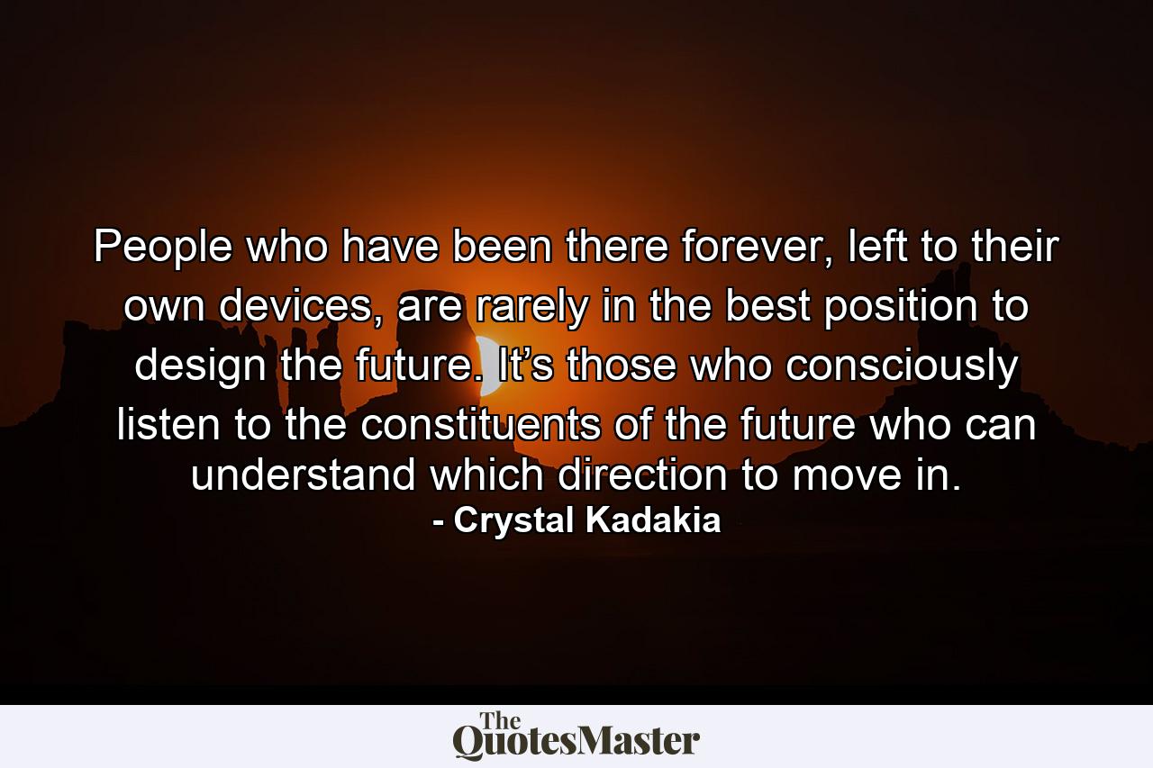 People who have been there forever, left to their own devices, are rarely in the best position to design the future. It’s those who consciously listen to the constituents of the future who can understand which direction to move in. - Quote by Crystal Kadakia