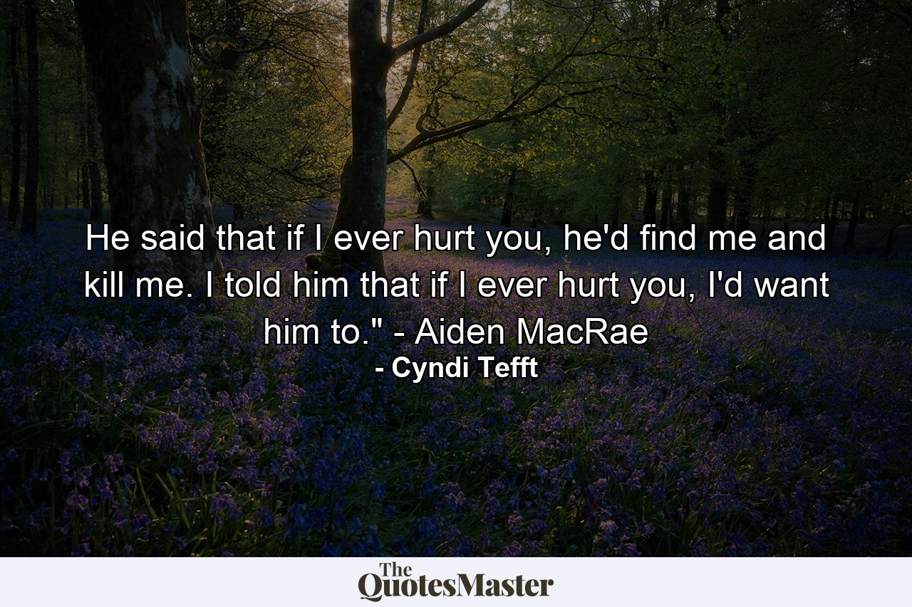 He said that if I ever hurt you, he'd find me and kill me. I told him that if I ever hurt you, I'd want him to.