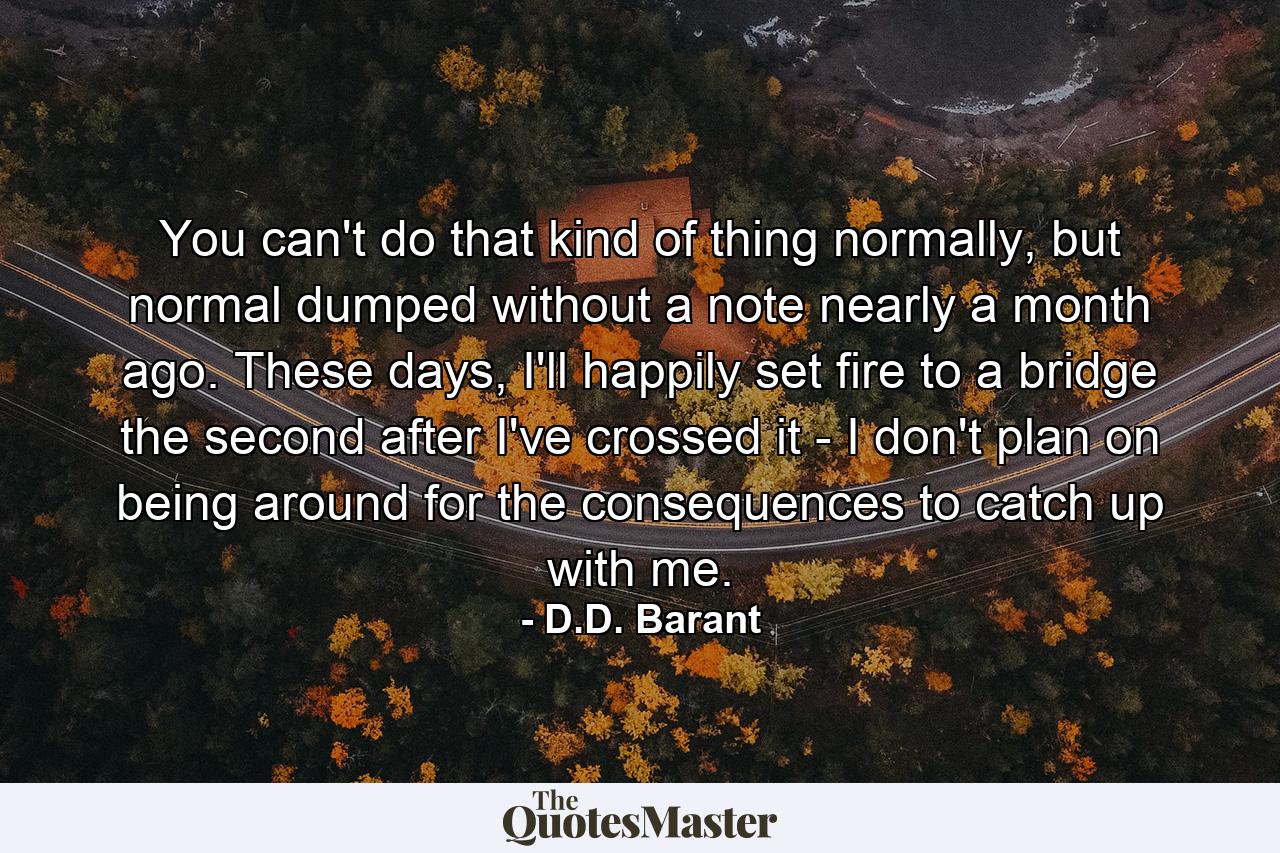 You can't do that kind of thing normally, but normal dumped without a note nearly a month ago. These days, I'll happily set fire to a bridge the second after I've crossed it - I don't plan on being around for the consequences to catch up with me. - Quote by D.D. Barant