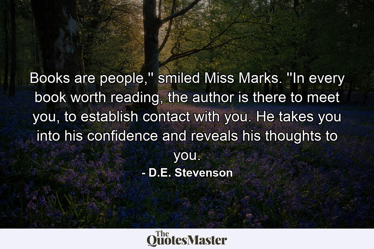 Books are people,'' smiled Miss Marks. ''In every book worth reading, the author is there to meet you, to establish contact with you. He takes you into his confidence and reveals his thoughts to you. - Quote by D.E. Stevenson