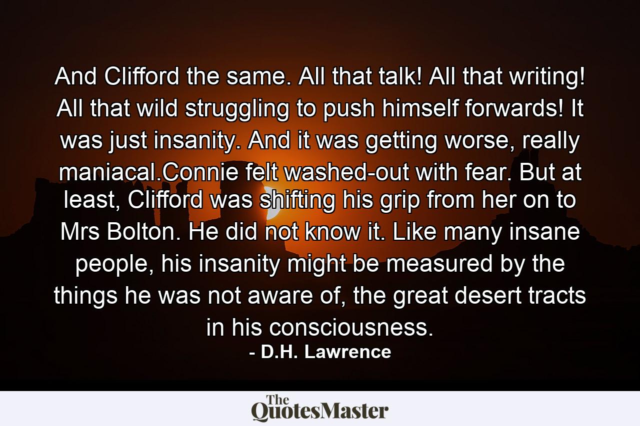 And Clifford the same. All that talk! All that writing! All that wild struggling to push himself forwards! It was just insanity. And it was getting worse, really maniacal.Connie felt washed-out with fear. But at least, Clifford was shifting his grip from her on to Mrs Bolton. He did not know it. Like many insane people, his insanity might be measured by the things he was not aware of, the great desert tracts in his consciousness. - Quote by D.H. Lawrence