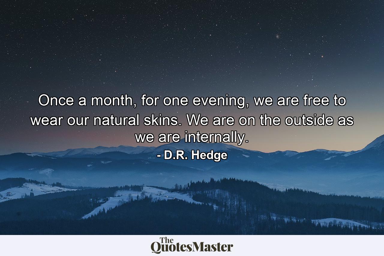 Once a month, for one evening, we are free to wear our natural skins. We are on the outside as we are internally. - Quote by D.R. Hedge