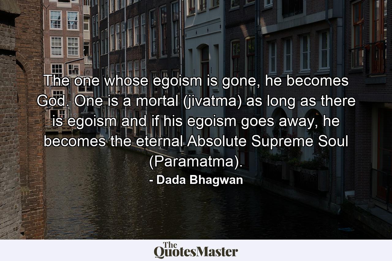 The one whose egoism is gone, he becomes God. One is a mortal (jivatma) as long as there is egoism and if his egoism goes away, he becomes the eternal Absolute Supreme Soul (Paramatma). - Quote by Dada Bhagwan