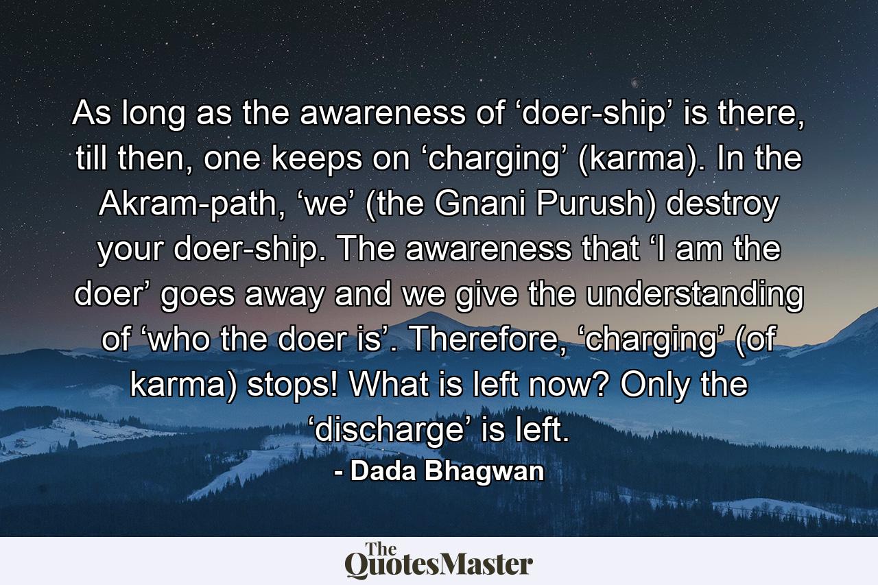 As long as the awareness of ‘doer-ship’ is there, till then, one keeps on ‘charging’ (karma). In the Akram-path, ‘we’ (the Gnani Purush) destroy your doer-ship. The awareness that ‘I am the doer’ goes away and we give the understanding of ‘who the doer is’. Therefore, ‘charging’ (of karma) stops! What is left now? Only the ‘discharge’ is left. - Quote by Dada Bhagwan