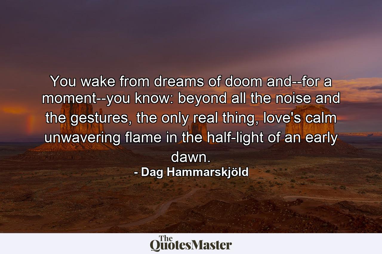 You wake from dreams of doom and--for a moment--you know: beyond all the noise and the gestures, the only real thing, love's calm unwavering flame in the half-light of an early dawn. - Quote by Dag Hammarskjöld