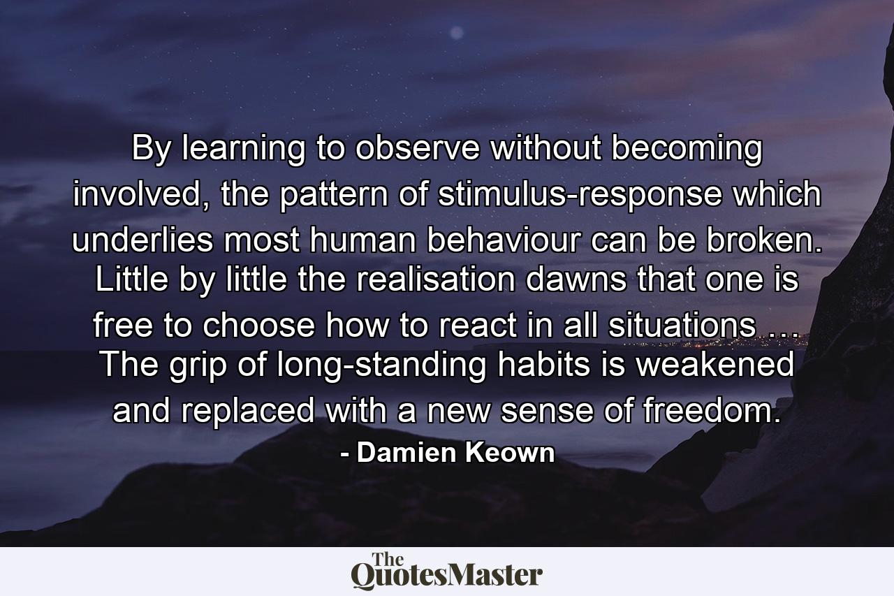 By learning to observe without becoming involved, the pattern of stimulus-response which underlies most human behaviour can be broken. Little by little the realisation dawns that one is free to choose how to react in all situations … The grip of long-standing habits is weakened and replaced with a new sense of freedom. - Quote by Damien Keown