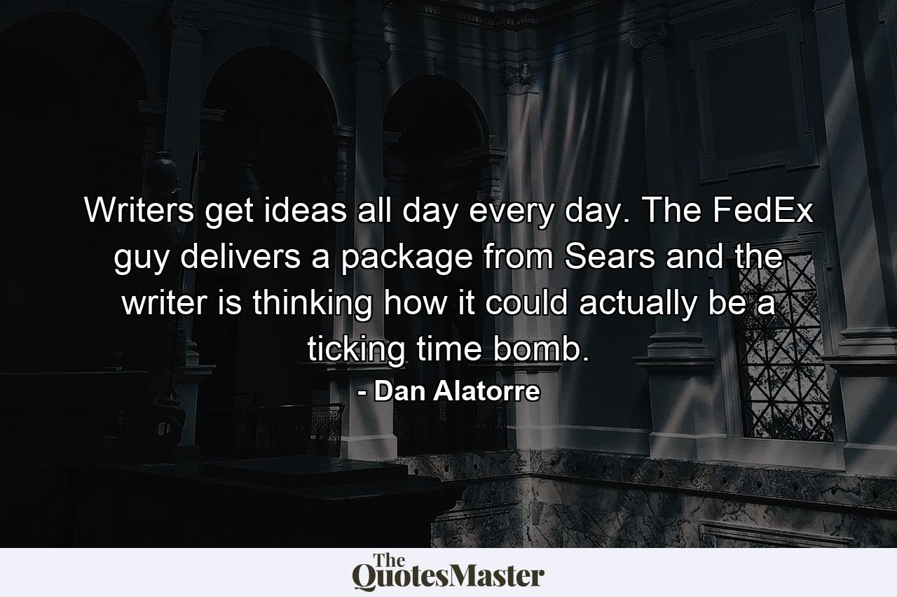 Writers get ideas all day every day. The FedEx guy delivers a package from Sears and the writer is thinking how it could actually be a ticking time bomb. - Quote by Dan Alatorre