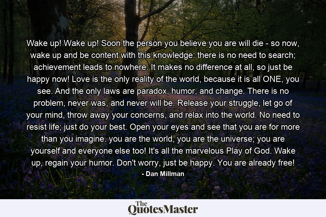 Wake up! Wake up! Soon the person you believe you are will die - so now, wake up and be content with this knowledge: there is no need to search; achievement leads to nowhere. It makes no difference at all, so just be happy now! Love is the only reality of the world, because it is all ONE, you see. And the only laws are paradox, humor, and change. There is no problem, never was, and never will be. Release your struggle, let go of your mind, throw away your concerns, and relax into the world. No need to resist life; just do your best. Open your eyes and see that you are for more than you imagine. you are the world, you are the universe; you are yourself and everyone else too! It's all the marvelous Play of God. Wake up, regain your humor. Don't worry, just be happy. You are already free! - Quote by Dan Millman