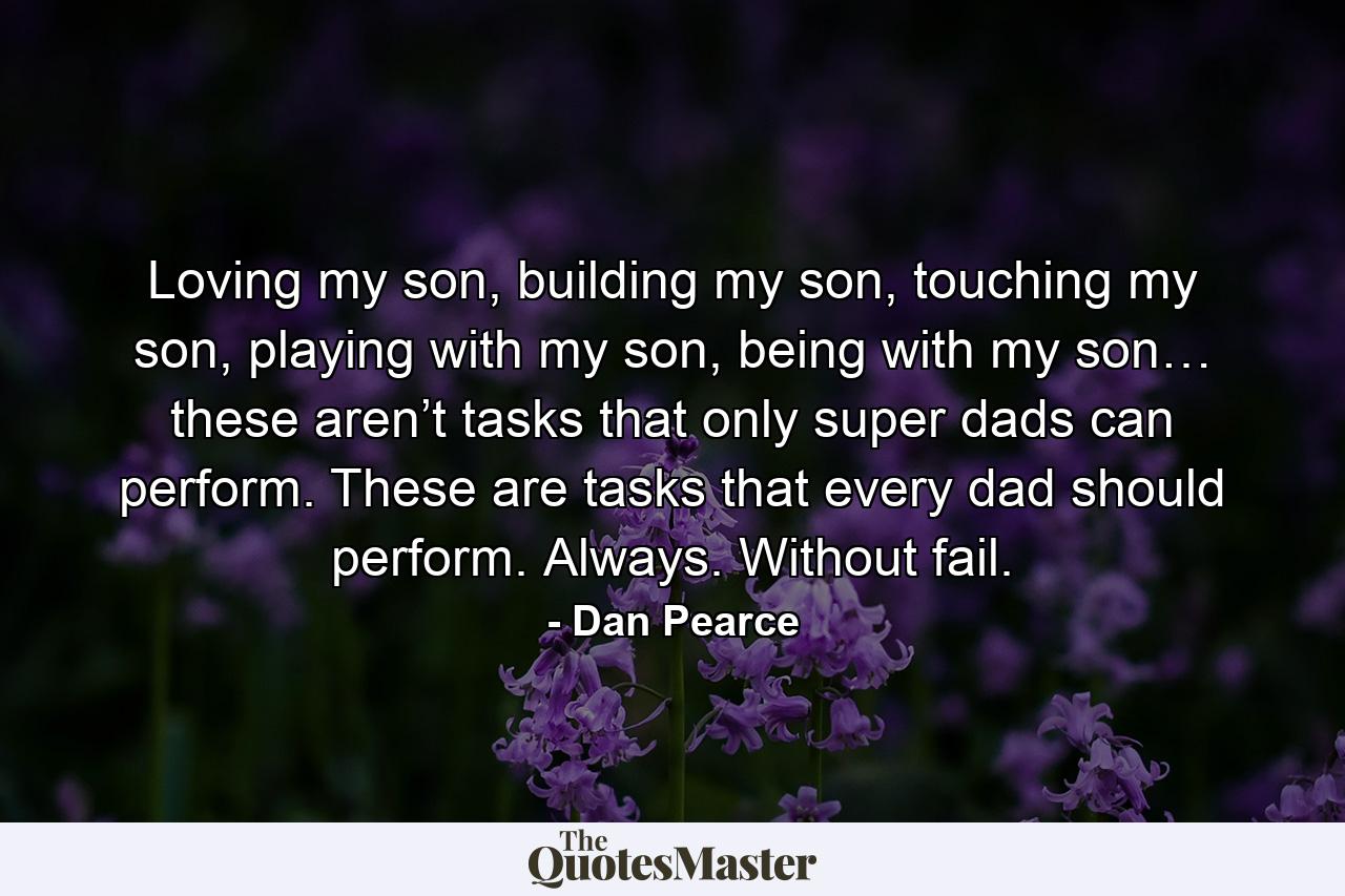 Loving my son, building my son, touching my son, playing with my son, being with my son… these aren’t tasks that only super dads can perform. These are tasks that every dad should perform. Always. Without fail. - Quote by Dan Pearce