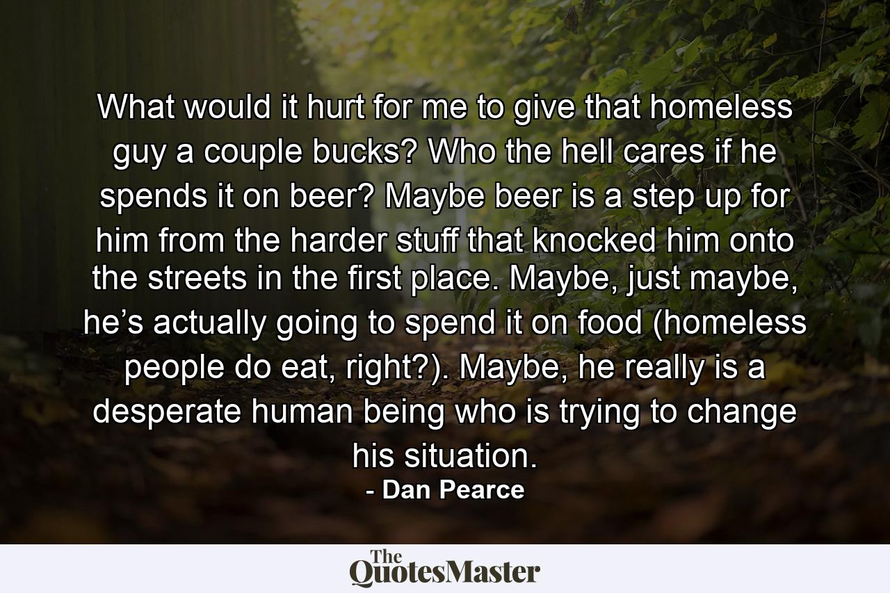 What would it hurt for me to give that homeless guy a couple bucks? Who the hell cares if he spends it on beer? Maybe beer is a step up for him from the harder stuff that knocked him onto the streets in the first place. Maybe, just maybe, he’s actually going to spend it on food (homeless people do eat, right?). Maybe, he really is a desperate human being who is trying to change his situation. - Quote by Dan Pearce