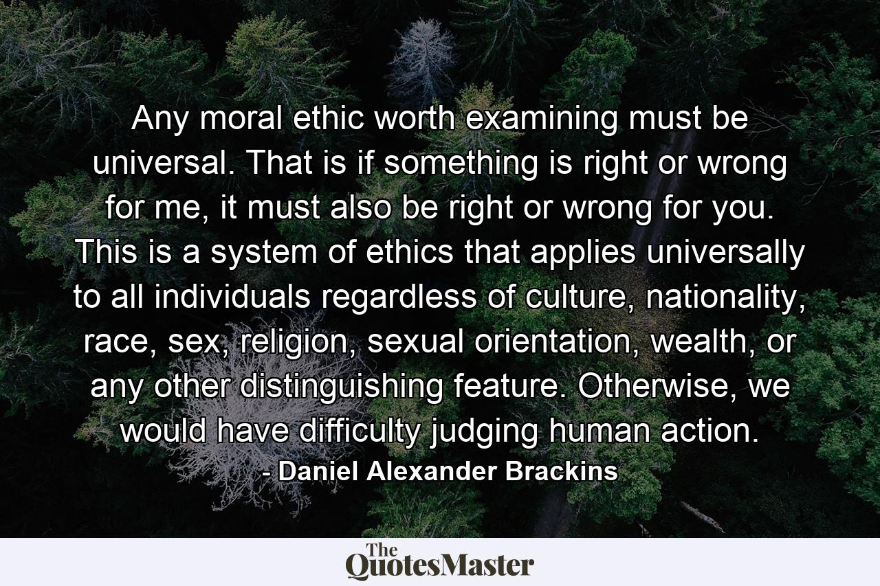 Any moral ethic worth examining must be universal. That is if something is right or wrong for me, it must also be right or wrong for you. This is a system of ethics that applies universally to all individuals regardless of culture, nationality, race, sex, religion, sexual orientation, wealth, or any other distinguishing feature. Otherwise, we would have difficulty judging human action. - Quote by Daniel Alexander Brackins