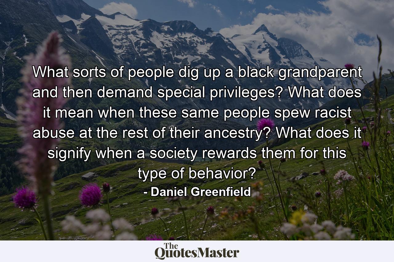 What sorts of people dig up a black grandparent and then demand special privileges? What does it mean when these same people spew racist abuse at the rest of their ancestry? What does it signify when a society rewards them for this type of behavior? - Quote by Daniel Greenfield