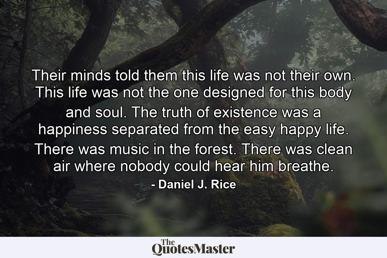 Their minds told them this life was not their own. This life was not the one designed for this body and soul. The truth of existence was a happiness separated from the easy happy life. There was music in the forest. There was clean air where nobody could hear him breathe. - Quote by Daniel J. Rice