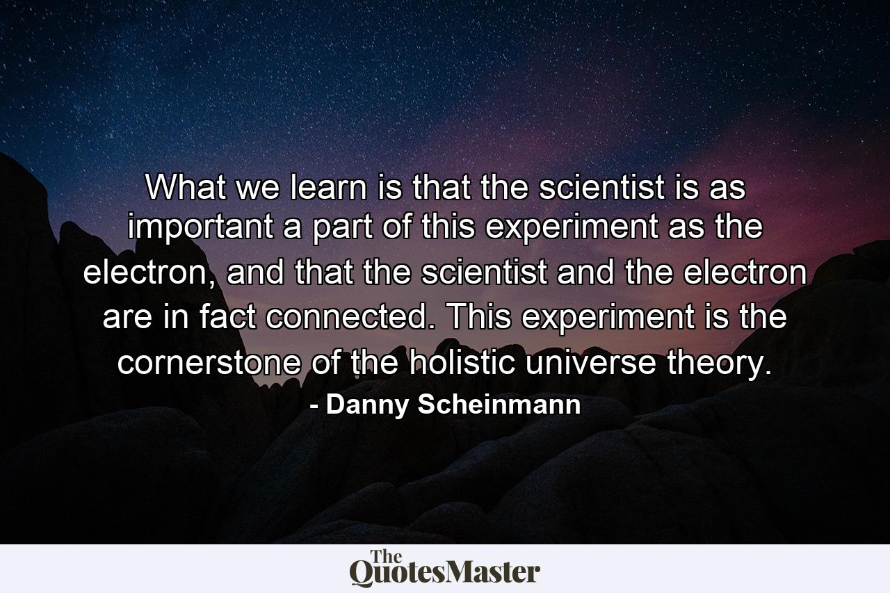 What we learn is that the scientist is as important a part of this experiment as the electron, and that the scientist and the electron are in fact connected. This experiment is the cornerstone of the holistic universe theory. - Quote by Danny Scheinmann